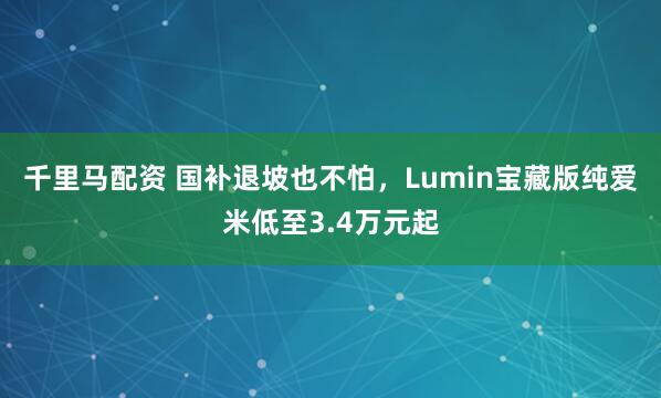 千里马配资 国补退坡也不怕，Lumin宝藏版纯爱米低至3.4万元起