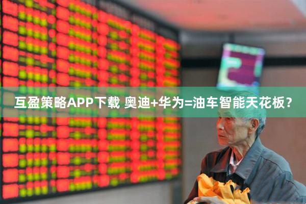 互盈策略APP下载 奥迪+华为=油车智能天花板？