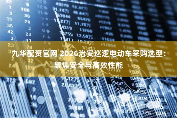 九华配资官网 2026治安巡逻电动车采购选型：聚焦安全与高效性能