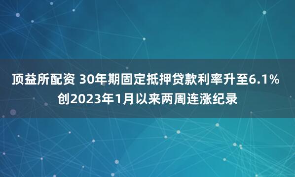 顶益所配资 30年期固定抵押贷款利率升至6.1% 创2023年1月以来两周连涨纪录