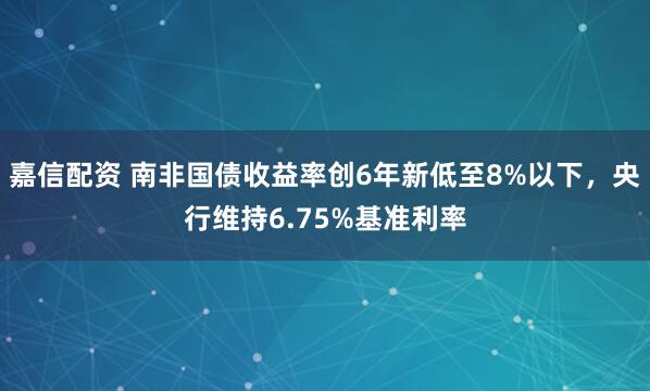嘉信配资 南非国债收益率创6年新低至8%以下，央行维持6.75%基准利率