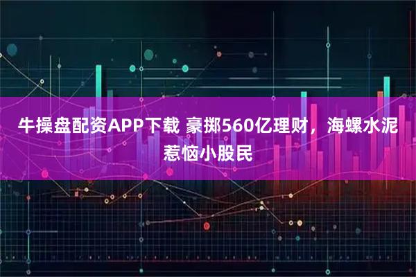 牛操盘配资APP下载 豪掷560亿理财，海螺水泥惹恼小股民