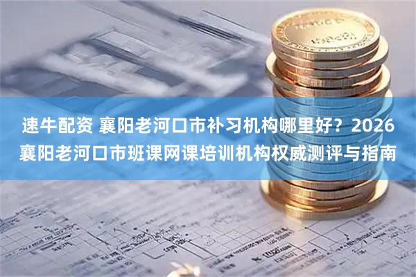 速牛配资 襄阳老河口市补习机构哪里好？2026襄阳老河口市班课网课培训机构权威测评与指南
