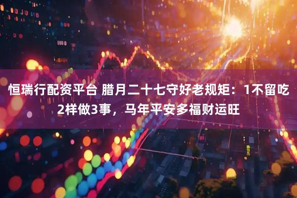 恒瑞行配资平台 腊月二十七守好老规矩：1不留吃2样做3事，马年平安多福财运旺