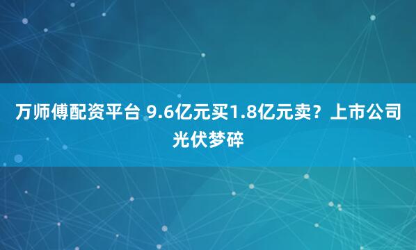 万师傅配资平台 9.6亿元买1.8亿元卖？上市公司光伏梦碎