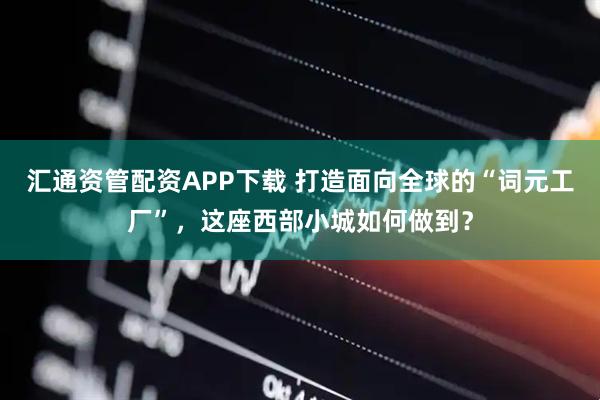 汇通资管配资APP下载 打造面向全球的“词元工厂”，这座西部小城如何做到？